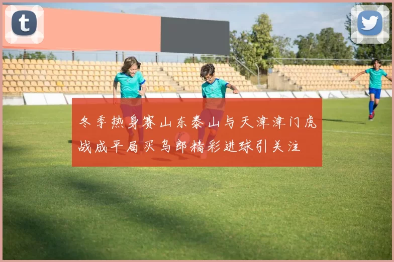 冬季热身赛山东泰山与天津津门虎战成平局买乌郎精彩进球引关注