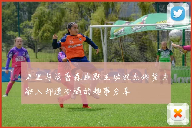 库里与汤普森幽默互动波杰姆努力融入却遭冷遇的趣事分享