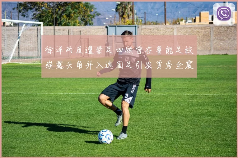 徐洋两度遭禁足回顾曾在鲁能足校崭露头角并入选国足引发贾秀全震惊