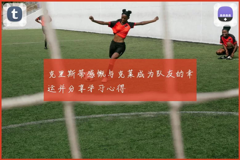 克里斯蒂感慨与克莱成为队友的幸运并分享学习心得