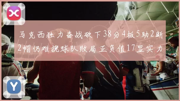 马克西独力奋战砍下38分4板5助2断2帽仍难挽球队败局正负值17显实力