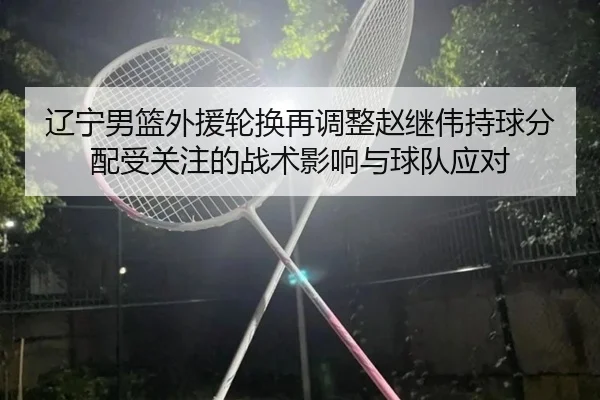 辽宁男篮外援轮换再调整赵继伟持球分配受关注的战术影响与球队应对